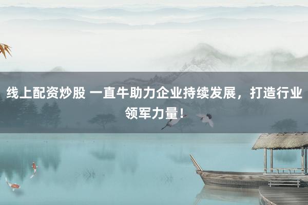 线上配资炒股 一直牛助力企业持续发展，打造行业领军力量！