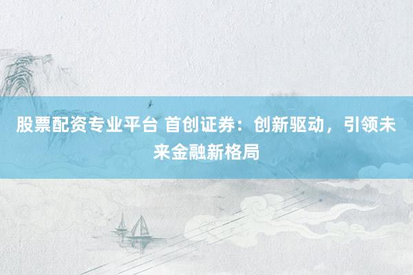 股票配资专业平台 首创证券：创新驱动，引领未来金融新格局