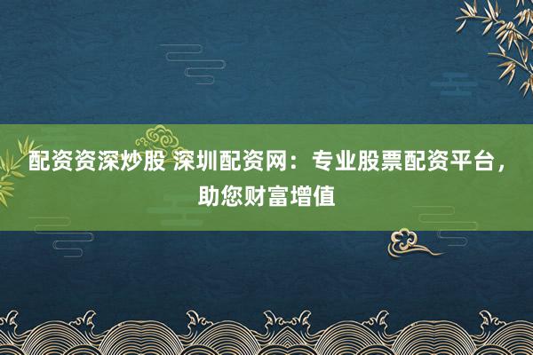 配资资深炒股 深圳配资网：专业股票配资平台，助您财富增值