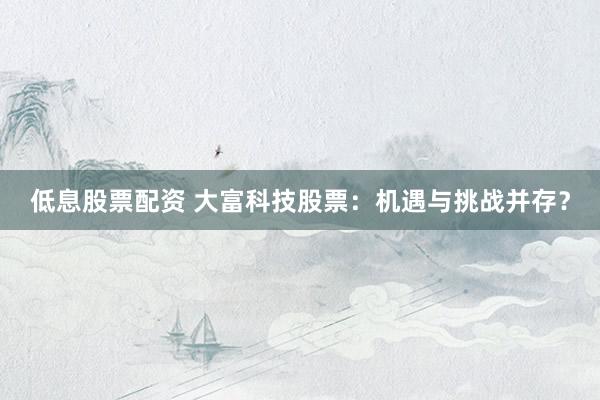 低息股票配资 大富科技股票：机遇与挑战并存？
