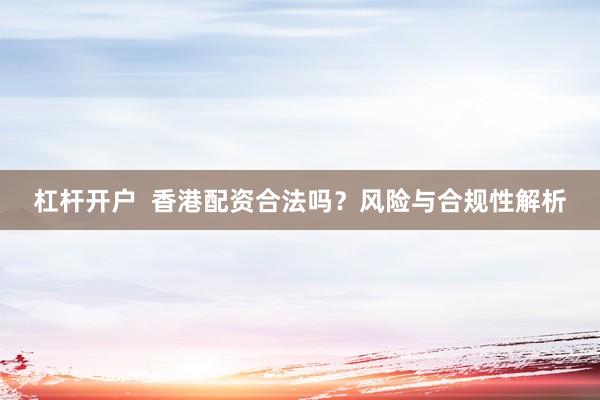 杠杆开户  香港配资合法吗？风险与合规性解析