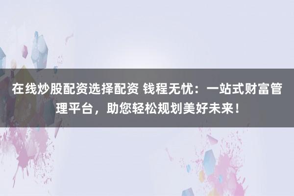 在线炒股配资选择配资 钱程无忧：一站式财富管理平台，助您轻松规划美好未来！