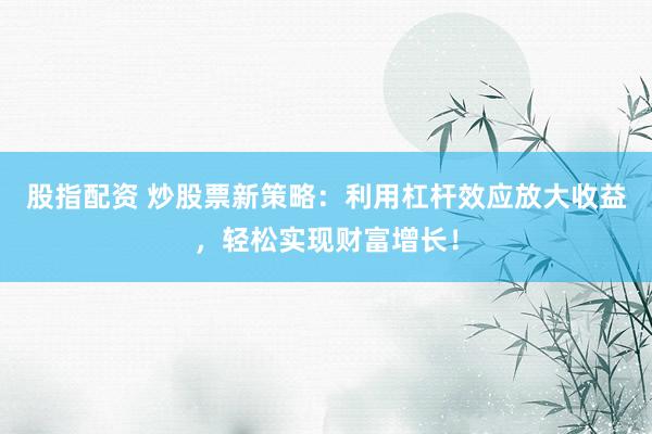 股指配资 炒股票新策略：利用杠杆效应放大收益，轻松实现财富增长！
