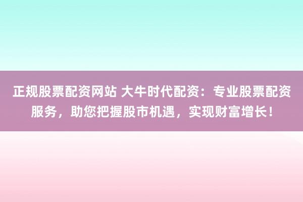 正规股票配资网站 大牛时代配资：专业股票配资服务，助您把握股市机遇，实现财富增长！