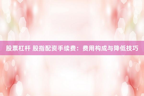 股票杠杆 股指配资手续费：费用构成与降低技巧