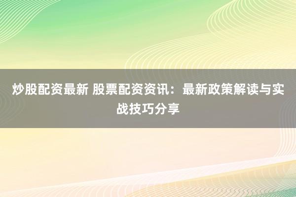 炒股配资最新 股票配资资讯：最新政策解读与实战技巧分享