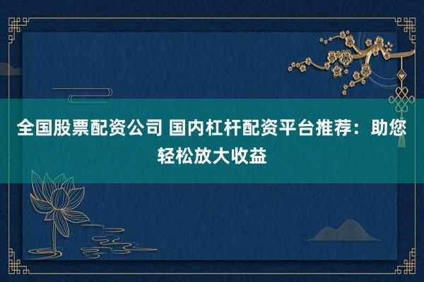 全国股票配资公司 国内杠杆配资平台推荐：助您轻松放大收益