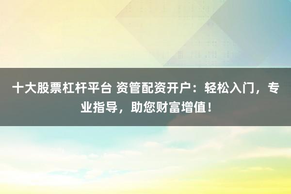 十大股票杠杆平台 资管配资开户：轻松入门，专业指导，助您财富增值！