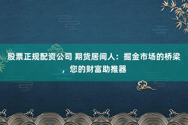股票正规配资公司 期货居间人：掘金市场的桥梁，您的财富助推器