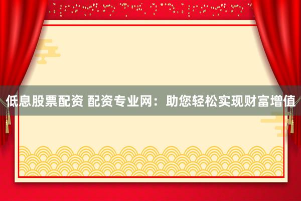 低息股票配资 配资专业网：助您轻松实现财富增值