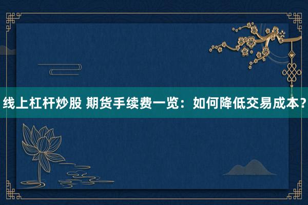 线上杠杆炒股 期货手续费一览：如何降低交易成本？
