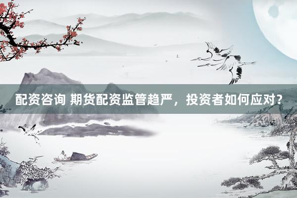 配资咨询 期货配资监管趋严，投资者如何应对？