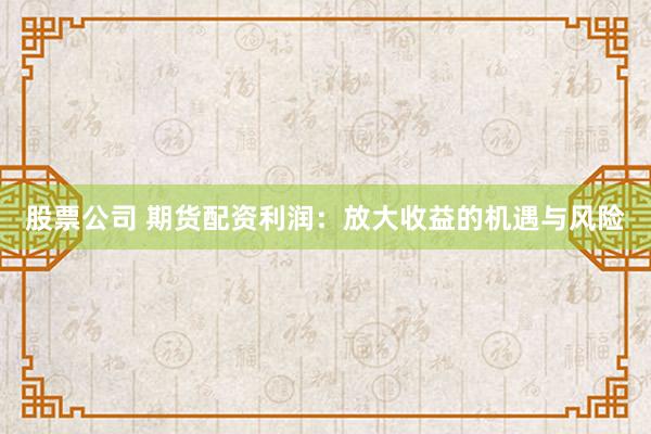 股票公司 期货配资利润：放大收益的机遇与风险
