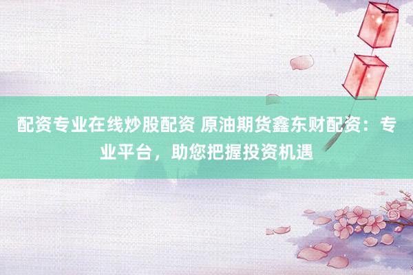 配资专业在线炒股配资 原油期货鑫东财配资：专业平台，助您把握投资机遇