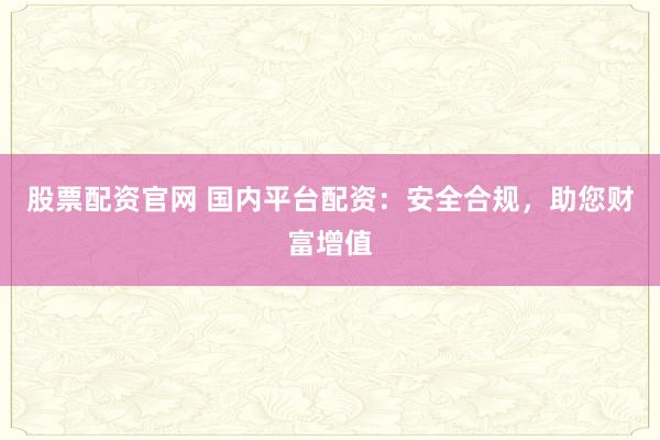 股票配资官网 国内平台配资：安全合规，助您财富增值