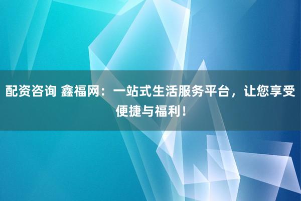 配资咨询 鑫福网：一站式生活服务平台，让您享受便捷与福利！