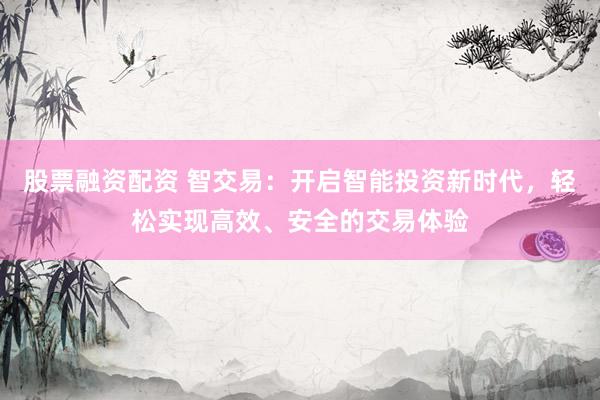 股票融资配资 智交易：开启智能投资新时代，轻松实现高效、安全的交易体验