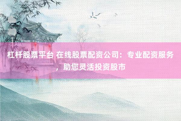 杠杆股票平台 在线股票配资公司：专业配资服务，助您灵活投资股市