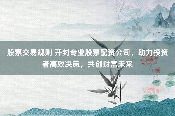 股票交易规则 开封专业股票配资公司，助力投资者高效决策，共创财富未来
