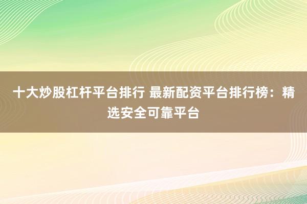 十大炒股杠杆平台排行 最新配资平台排行榜：精选安全可靠平台