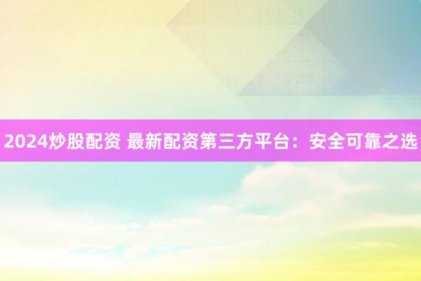 2024炒股配资 最新配资第三方平台：安全可靠之选