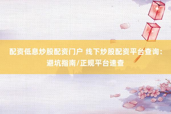 配资低息炒股配资门户 线下炒股配资平台查询：避坑指南/正规平台速查