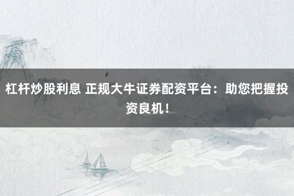 杠杆炒股利息 正规大牛证券配资平台：助您把握投资良机！