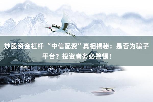 炒股资金杠杆 “中信配资”真相揭秘：是否为骗子平台？投资者务必警惕！