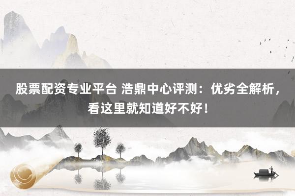 股票配资专业平台 浩鼎中心评测：优劣全解析，看这里就知道好不好！