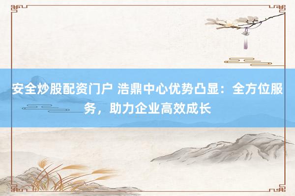 安全炒股配资门户 浩鼎中心优势凸显：全方位服务，助力企业高效成长