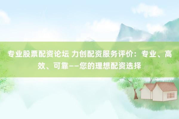 专业股票配资论坛 力创配资服务评价：专业、高效、可靠——您的理想配资选择
