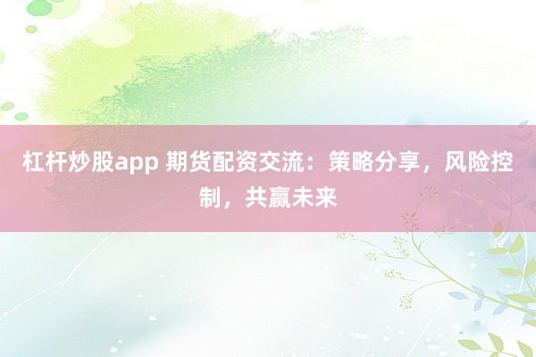 杠杆炒股app 期货配资交流：策略分享，风险控制，共赢未来