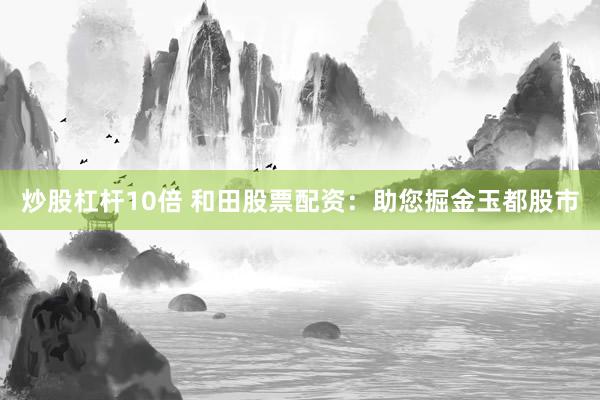 炒股杠杆10倍 和田股票配资：助您掘金玉都股市