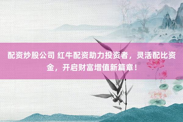 配资炒股公司 红牛配资助力投资者，灵活配比资金，开启财富增值新篇章！