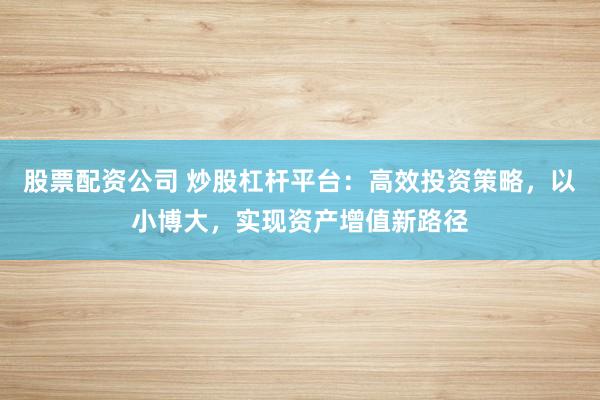 股票配资公司 炒股杠杆平台：高效投资策略，以小博大，实现资产增值新路径