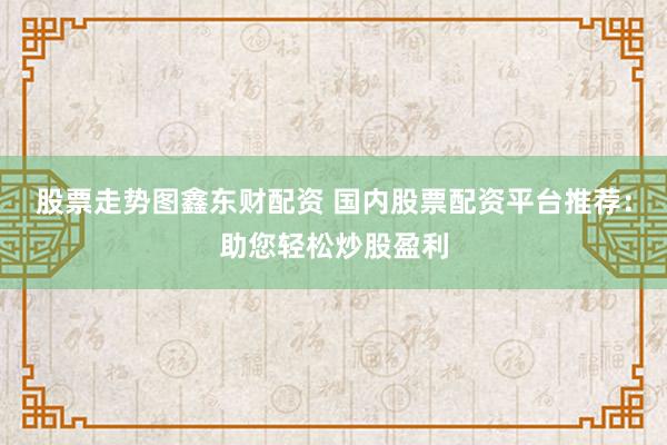 股票走势图鑫东财配资 国内股票配资平台推荐：助您轻松炒股盈利