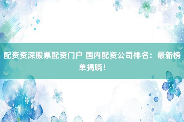 配资资深股票配资门户 国内配资公司排名：最新榜单揭晓！