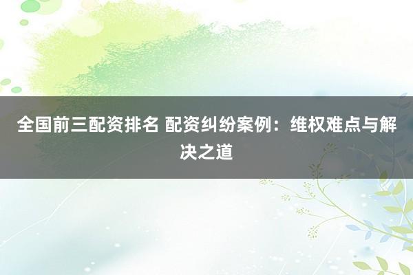 全国前三配资排名 配资纠纷案例：维权难点与解决之道