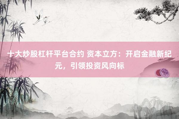 十大炒股杠杆平台合约 资本立方：开启金融新纪元，引领投资风向标