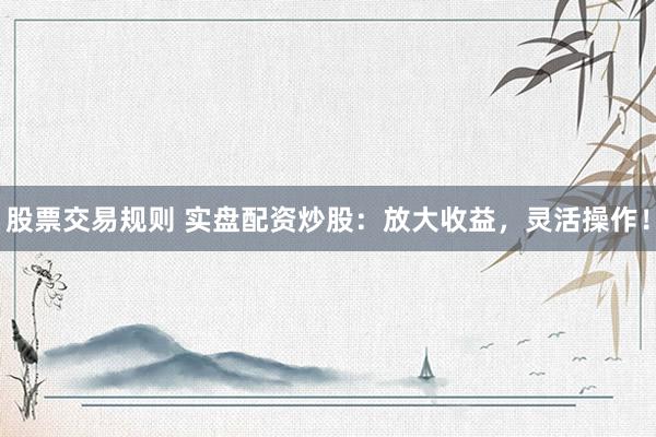 股票交易规则 实盘配资炒股：放大收益，灵活操作！