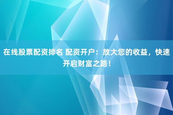 在线股票配资排名 配资开户：放大您的收益，快速开启财富之路！