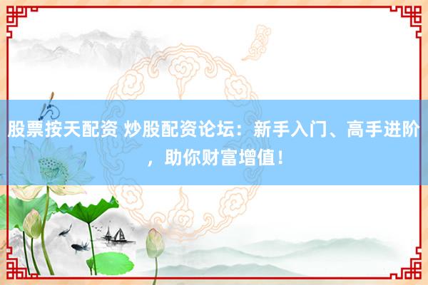 股票按天配资 炒股配资论坛：新手入门、高手进阶，助你财富增值！