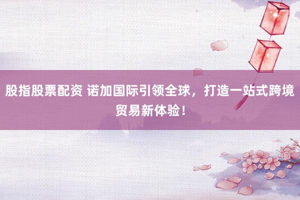 股指股票配资 诺加国际引领全球，打造一站式跨境贸易新体验！