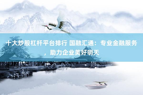 十大炒股杠杆平台排行 国融汇通：专业金融服务，助力企业美好明天