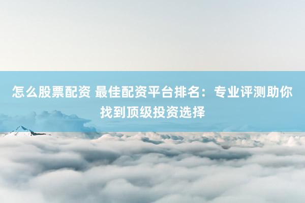 怎么股票配资 最佳配资平台排名：专业评测助你找到顶级投资选择