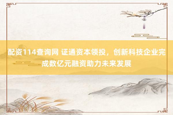 配资114查询网 证通资本领投，创新科技企业完成数亿元融资助力未来发展
