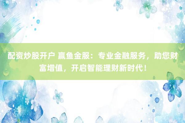 配资炒股开户 赢鱼金服：专业金融服务，助您财富增值，开启智能理财新时代！