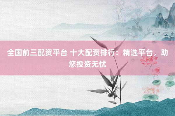 全国前三配资平台 十大配资排行：精选平台，助您投资无忧