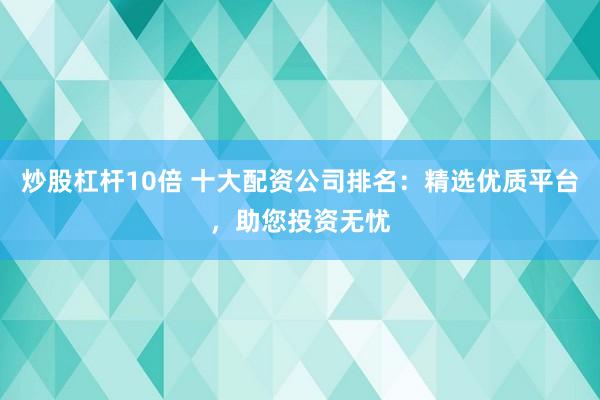 炒股杠杆10倍 十大配资公司排名：精选优质平台，助您投资无忧