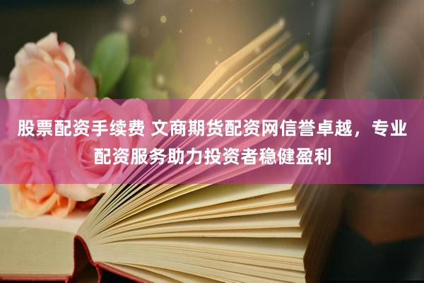 股票配资手续费 文商期货配资网信誉卓越，专业配资服务助力投资者稳健盈利